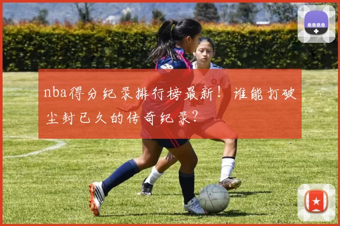 nba得分纪录排行榜最新！谁能打破尘封已久的传奇纪录？