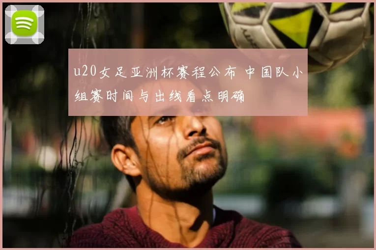 u20女足亚洲杯赛程公布 中国队小组赛时间与出线看点明确