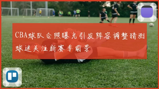 CBA球队合照曝光引发阵容调整猜测球迷关注新赛季前景