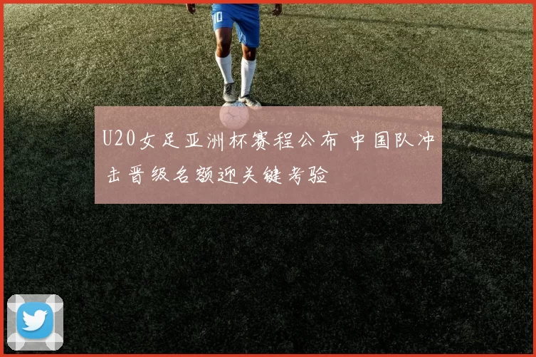 U20女足亚洲杯赛程公布 中国队冲击晋级名额迎关键考验