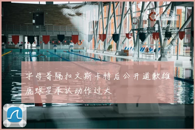 字母哥隔扣文斯卡特后公开道歉雄鹿球星承认动作过大